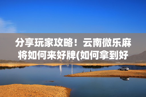 分享玩家攻略！云南微乐麻将如何来好牌(如何拿到好牌)