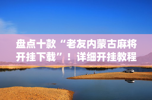 盘点十款“老友内蒙古麻将开挂下载”！详细开挂教程（确实真的有挂)-抖音