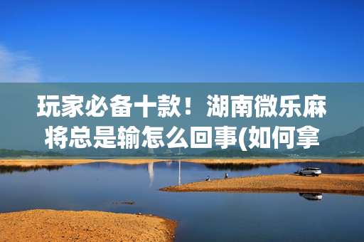 玩家必备十款！湖南微乐麻将总是输怎么回事(如何拿到好牌)