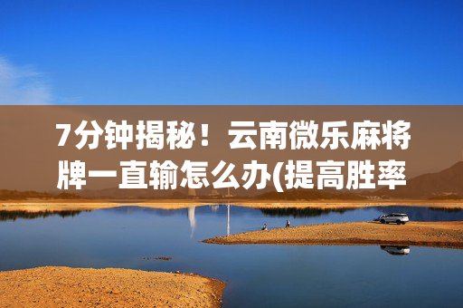 7分钟揭秘！云南微乐麻将牌一直输怎么办(提高胜率技巧)