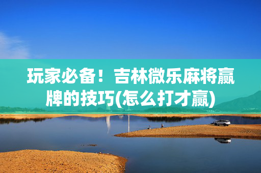玩家必备！吉林微乐麻将赢牌的技巧(怎么打才赢)
