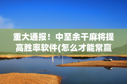 重大通报！中至余干麻将提高胜率软件(怎么才能常赢)