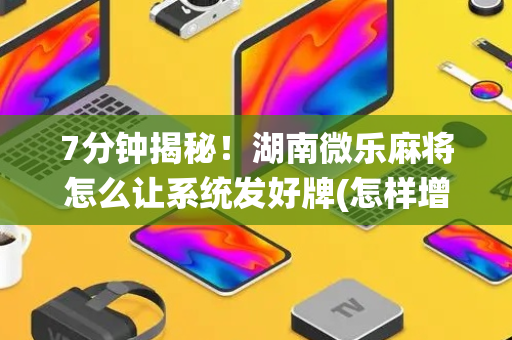 7分钟揭秘！湖南微乐麻将怎么让系统发好牌(怎样增加胜率)