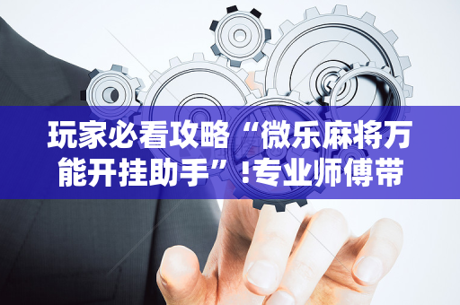 玩家必看攻略“微乐麻将万能开挂助手”!专业师傅带你一起了解（详细教程）-抖音