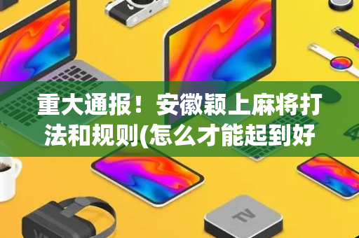 重大通报！安徽颖上麻将打法和规则(怎么才能起到好牌)