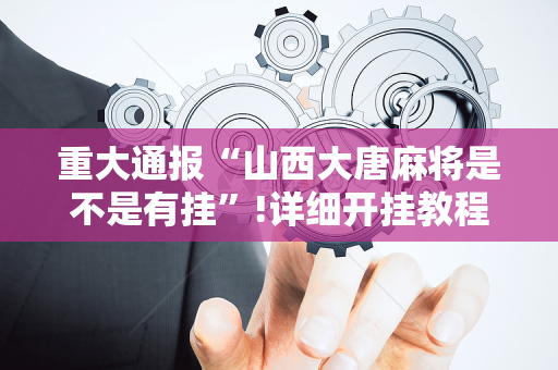 重大通报“山西大唐麻将是不是有挂”!详细开挂教程-抖音