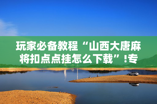 玩家必备教程“山西大唐麻将扣点点挂怎么下载”!专业师傅带你一起了解（详细教程）-抖音
