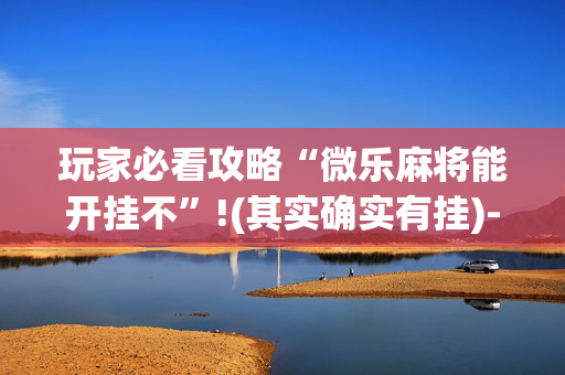 玩家必看攻略“微乐麻将能开挂不”!(其实确实有挂)-抖音