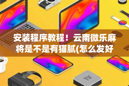 安装程序教程！云南微乐麻将是不是有猫腻(怎么发好牌)