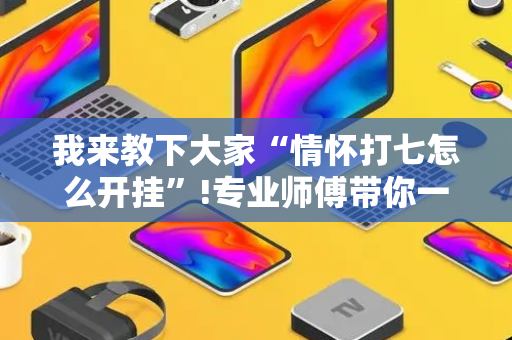 我来教下大家“情怀打七怎么开挂”!专业师傅带你一起了解（详细教程）-抖音