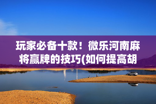 玩家必备十款！微乐河南麻将赢牌的技巧(如何提高胡牌率)