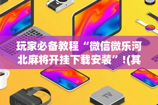 玩家必备教程“微信微乐河北麻将开挂下载安装”!(其实确实有挂)-抖音
