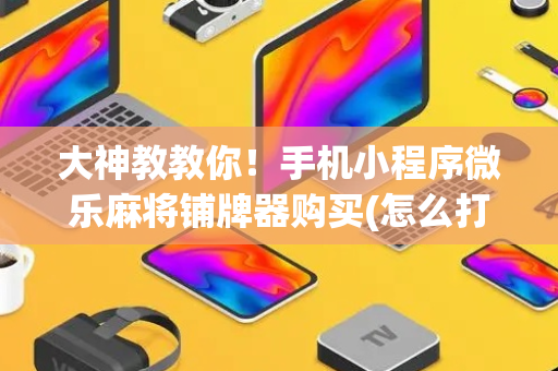 大神教教你！手机小程序微乐麻将铺牌器购买(怎么打才赢)