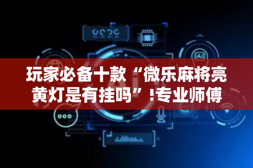 玩家必备十款“微乐麻将亮黄灯是有挂吗”!专业师傅带你一起了解（详细教程）-抖音