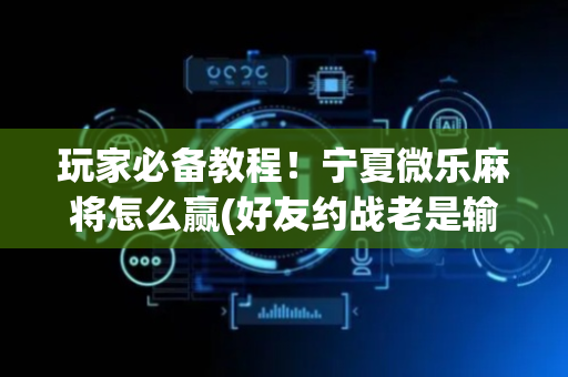 玩家必备教程！宁夏微乐麻将怎么赢(好友约战老是输)