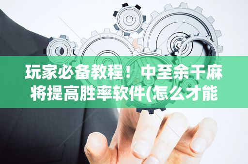 玩家必备教程！中至余干麻将提高胜率软件(怎么才能来好牌)