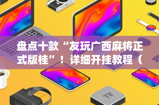 盘点十款“友玩广西麻将正式版桂”！详细开挂教程（确实真的有挂)-抖音