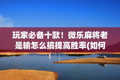 玩家必备十款！微乐麻将老是输怎么搞提高胜率(如何才能打赢)