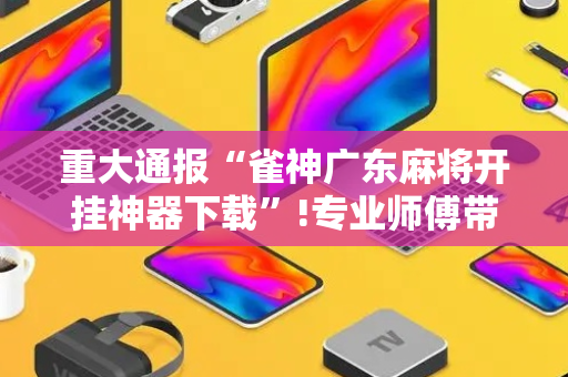 重大通报“雀神广东麻将开挂神器下载”!专业师傅带你一起了解（详细教程）-抖音