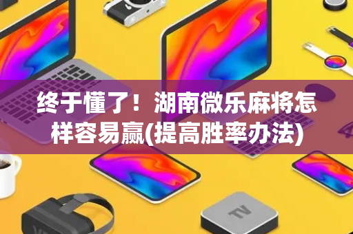 终于懂了！湖南微乐麻将怎样容易赢(提高胜率办法)