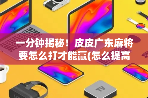 一分钟揭秘！皮皮广东麻将要怎么打才能赢(怎么提高胜率)