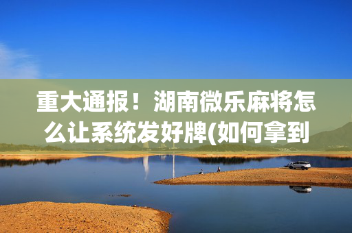 重大通报！湖南微乐麻将怎么让系统发好牌(如何拿到好牌)