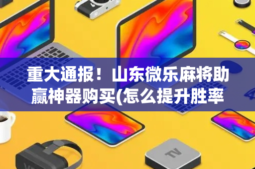 重大通报！山东微乐麻将助赢神器购买(怎么提升胜率)