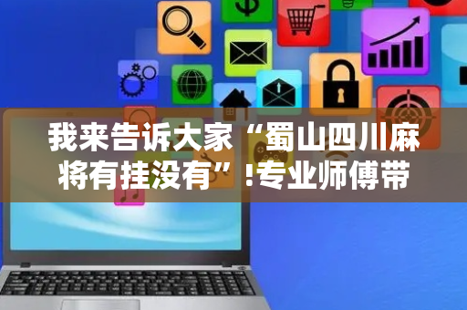 我来告诉大家“蜀山四川麻将有挂没有”!专业师傅带你一起了解（详细教程）-抖音