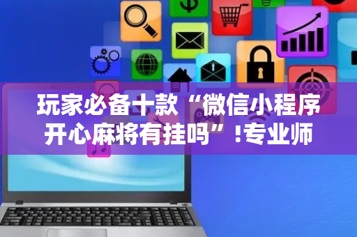玩家必备十款“微信小程序开心麻将有挂吗”!专业师傅带你一起了解（详细教程）-抖音