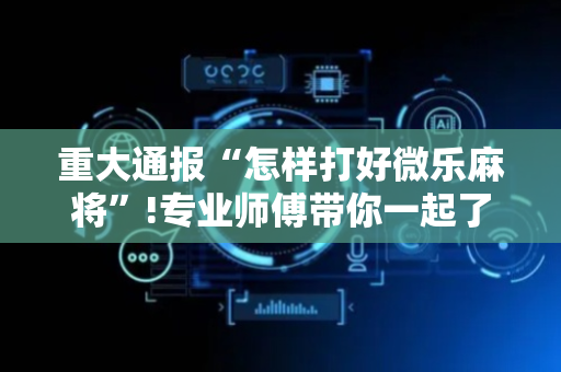 重大通报“怎样打好微乐麻将”!专业师傅带你一起了解（详细教程）-抖音