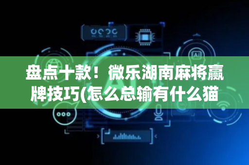 盘点十款！微乐湖南麻将赢牌技巧(怎么总输有什么猫腻)