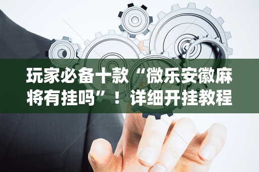 玩家必备十款“微乐安徽麻将有挂吗”！详细开挂教程（确实真的有挂)-抖音