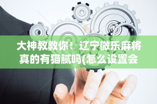 大神教教你！辽宁微乐麻将真的有猫腻吗(怎么设置会赢)