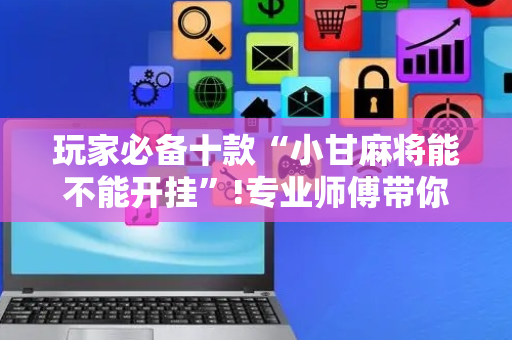 玩家必备十款“小甘麻将能不能开挂”!专业师傅带你一起了解（详细教程）-抖音