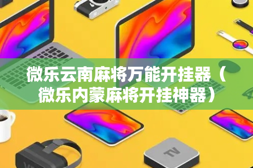 微乐云南麻将万能开挂器（微乐内蒙麻将开挂神器）