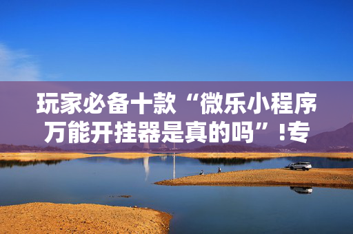 玩家必备十款“微乐小程序万能开挂器是真的吗”!专业师傅带你一起了解（详细教程）-抖音