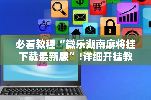 必看教程“微乐湖南麻将挂下载最新版”!详细开挂教程-抖音
