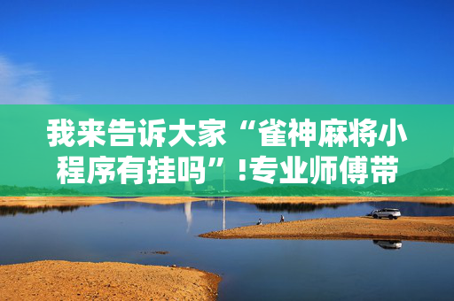 我来告诉大家“雀神麻将小程序有挂吗”!专业师傅带你一起了解（详细教程）-抖音