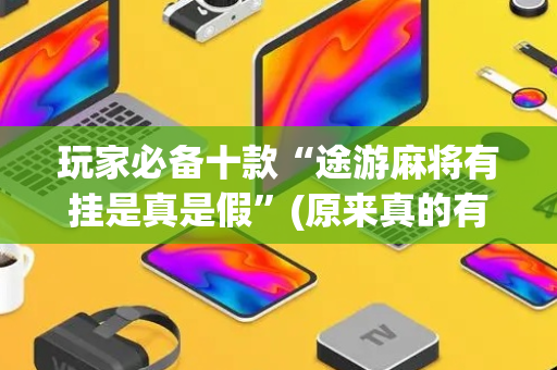 玩家必备十款“途游麻将有挂是真是假”(原来真的有挂)-抖音