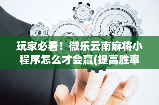 玩家必看！微乐云南麻将小程序怎么才会赢(提高胜率的方法)