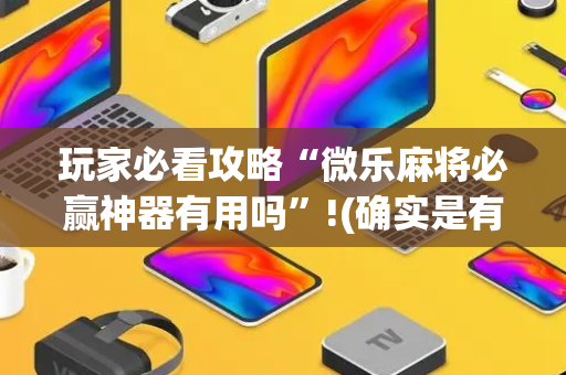 玩家必看攻略“微乐麻将必赢神器有用吗”!(确实是有挂)-抖音