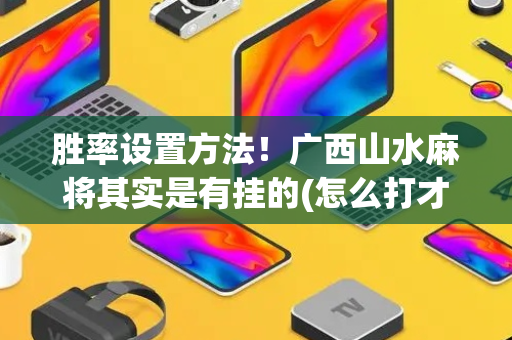 胜率设置方法！广西山水麻将其实是有挂的(怎么打才会赢)
