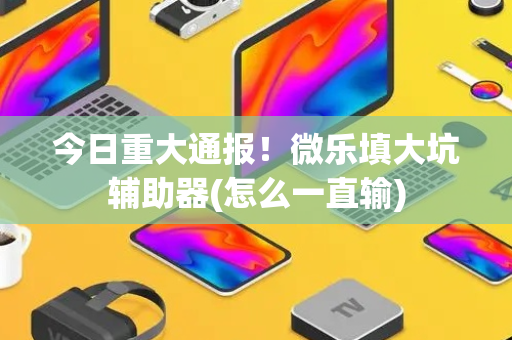 今日重大通报！微乐填大坑辅助器(怎么一直输)
