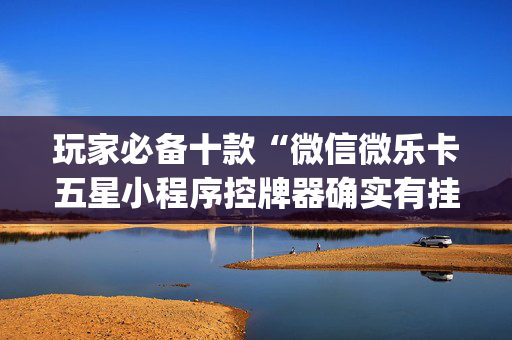 玩家必备十款“微信微乐卡五星小程序控牌器确实有挂”!(其实确实有挂)-抖音