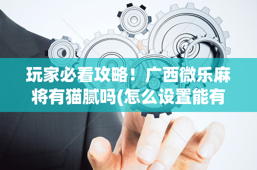玩家必看攻略！广西微乐麻将有猫腻吗(怎么设置能有好牌)