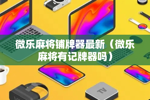 微乐麻将铺牌器最新（微乐麻将有记牌器吗）