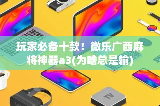 玩家必备十款！微乐广西麻将神器a3(为啥总是输)