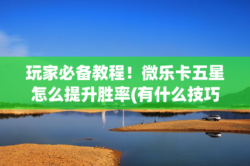 玩家必备教程！微乐卡五星怎么提升胜率(有什么技巧)