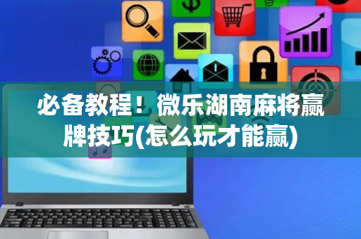 必备教程！微乐湖南麻将赢牌技巧(怎么玩才能赢)