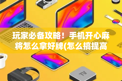 玩家必备攻略！手机开心麻将怎么拿好牌(怎么搞提高胜率)